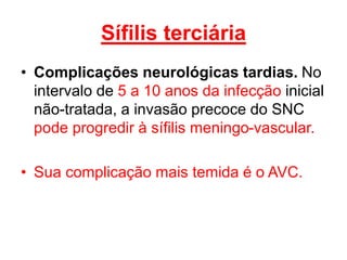 • Complicações neurológicas tardias. No
intervalo de 5 a 10 anos da infecção inicial
não-tratada, a invasão precoce do SNC
pode progredir à sífilis meningo-vascular.
• Sua complicação mais temida é o AVC.
Sífilis terciária
 