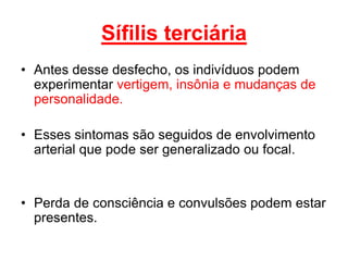 • Antes desse desfecho, os indivíduos podem
experimentar vertigem, insônia e mudanças de
personalidade.
• Esses sintomas são seguidos de envolvimento
arterial que pode ser generalizado ou focal.
• Perda de consciência e convulsões podem estar
presentes.
Sífilis terciária
 