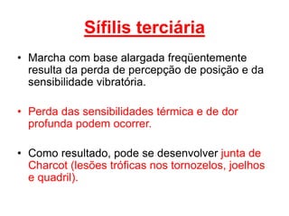 • Marcha com base alargada freqüentemente
resulta da perda de percepção de posição e da
sensibilidade vibratória.
• Perda das sensibilidades térmica e de dor
profunda podem ocorrer.
• Como resultado, pode se desenvolver junta de
Charcot (lesões tróficas nos tornozelos, joelhos
e quadril).
Sífilis terciária
 