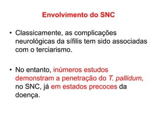 Envolvimento do SNC
• Classicamente, as complicações
neurológicas da sífilis tem sido associadas
com o terciarismo.
• No entanto, inúmeros estudos
demonstram a penetração do T. pallidum,
no SNC, já em estados precoces da
doença.
 