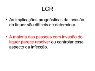 LCR
• As implicações prognósticas da invasão
do líquor são difíceis de determinar.
• A maioria das pessoas com invasão do
líquor parece resolver ou controlar esse
aspecto da infecção.
 