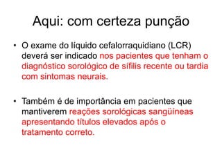 Aqui: com certeza punção
• O exame do líquido cefalorraquidiano (LCR)
deverá ser indicado nos pacientes que tenham o
diagnóstico sorológico de sífilis recente ou tardia
com sintomas neurais.
• Também é de importância em pacientes que
mantiverem reações sorológicas sangüíneas
apresentando títulos elevados após o
tratamento correto.
 