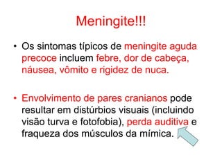 Meningite!!!
• Os sintomas típicos de meningite aguda
precoce incluem febre, dor de cabeça,
náusea, vômito e rigidez de nuca.
• Envolvimento de pares cranianos pode
resultar em distúrbios visuais (incluindo
visão turva e fotofobia), perda auditiva e
fraqueza dos músculos da mímica.
 