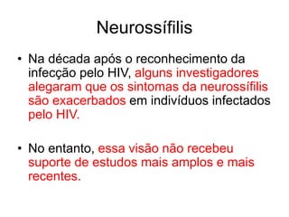 • Na década após o reconhecimento da
infecção pelo HIV, alguns investigadores
alegaram que os sintomas da neurossífilis
são exacerbados em indivíduos infectados
pelo HIV.
• No entanto, essa visão não recebeu
suporte de estudos mais amplos e mais
recentes.
Neurossífilis
 