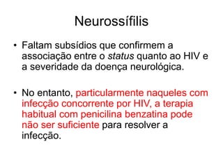 • Faltam subsídios que confirmem a
associação entre o status quanto ao HIV e
a severidade da doença neurológica.
• No entanto, particularmente naqueles com
infecção concorrente por HIV, a terapia
habitual com penicilina benzatina pode
não ser suficiente para resolver a
infecção.
Neurossífilis
 