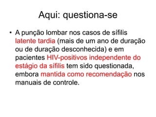 Aqui: questiona-se
• A punção lombar nos casos de sífilis
latente tardia (mais de um ano de duração
ou de duração desconhecida) e em
pacientes HIV-positivos independente do
estágio da sífilis tem sido questionada,
embora mantida como recomendação nos
manuais de controle.
 