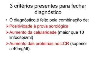 3 critérios presentes para fechar
diagnóstico
• O diagnóstico é feito pela combinação de:
Positividade à prova sorológica
Aumento da celularidade (maior que 10
linfócitos/ml)
Aumento das proteínas no LCR (superior
a 40mg/dl).
 