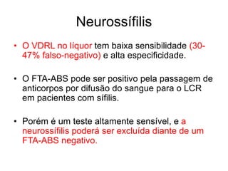 • O VDRL no líquor tem baixa sensibilidade (30-
47% falso-negativo) e alta especificidade.
• O FTA-ABS pode ser positivo pela passagem de
anticorpos por difusão do sangue para o LCR
em pacientes com sífilis.
• Porém é um teste altamente sensível, e a
neurossífilis poderá ser excluída diante de um
FTA-ABS negativo.
Neurossífilis
 