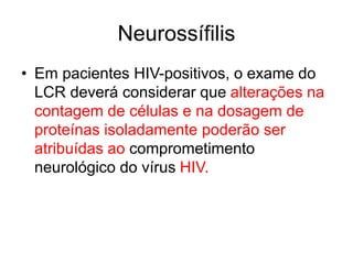 • Em pacientes HIV-positivos, o exame do
LCR deverá considerar que alterações na
contagem de células e na dosagem de
proteínas isoladamente poderão ser
atribuídas ao comprometimento
neurológico do vírus HIV.
Neurossífilis
 