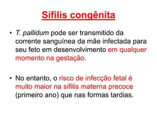 Sífilis congênita
• T. pallidum pode ser transmitido da
corrente sanguínea da mãe infectada para
seu feto em desenvolvimento em qualquer
momento na gestação.
• No entanto, o risco de infecção fetal é
muito maior na sífilis materna precoce
(primeiro ano) que nas formas tardias.
 