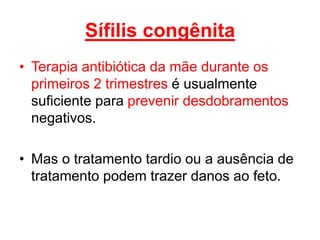 • Terapia antibiótica da mãe durante os
primeiros 2 trimestres é usualmente
suficiente para prevenir desdobramentos
negativos.
• Mas o tratamento tardio ou a ausência de
tratamento podem trazer danos ao feto.
Sífilis congênita
 