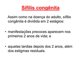 Assim como na doença do adulto, sífilis
congênita é dividida em 2 estágios:
• manifestações precoces aparecem nos
primeiros 2 anos de vida; e
• aquelas tardias depois dos 2 anos, além
dos estigmas residuais.
Sífilis congênita
 