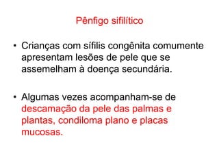 Pênfigo sifilítico
• Crianças com sífilis congênita comumente
apresentam lesões de pele que se
assemelham à doença secundária.
• Algumas vezes acompanham-se de
descamação da pele das palmas e
plantas, condiloma plano e placas
mucosas.
 