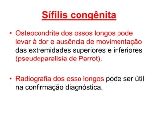 • Osteocondrite dos ossos longos pode
levar à dor e ausência de movimentação
das extremidades superiores e inferiores
(pseudoparalisia de Parrot).
• Radiografia dos osso longos pode ser útil
na confirmação diagnóstica.
Sífilis congênita
 