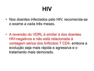 • Nos doentes infectados pelo HIV, recomenda-se
o exame a cada três meses.
• A reversão do VDRL é similar à dos doentes
HIV-negativos e não está relacionada à
contagem sérica dos linfócitos T CD4, embora a
evolução seja mais rápida e agressiva e o
tratamento mais demorado.
HIV
 