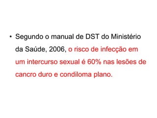 • Segundo o manual de DST do Ministério
da Saúde, 2006, o risco de infecção em
um intercurso sexual é 60% nas lesões de
cancro duro e condiloma plano.
 