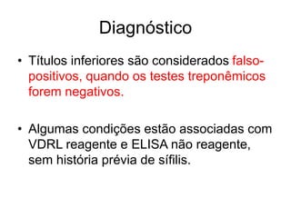 • Títulos inferiores são considerados falso-
positivos, quando os testes treponêmicos
forem negativos.
• Algumas condições estão associadas com
VDRL reagente e ELISA não reagente,
sem história prévia de sífilis.
Diagnóstico
 