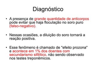 • A presença de grande quantidade de anticorpos
pode evitar que haja floculação no soro puro
(falso-negativo).
• Nessas ocasiões, a diluição do soro tornará a
reação positiva.
• Esse fenômeno é chamado de "efeito prozona"
e acontece em 1% dos doentes com
secundarismo sifilítico, não sendo observado
nos testes treponêmicos.
Diagnóstico
 