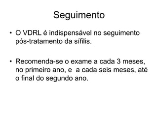 Seguimento
• O VDRL é indispensável no seguimento
pós-tratamento da sífilis.
• Recomenda-se o exame a cada 3 meses,
no primeiro ano, e a cada seis meses, até
o final do segundo ano.
 