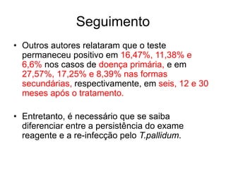• Outros autores relataram que o teste
permaneceu positivo em 16,47%, 11,38% e
6,6% nos casos de doença primária, e em
27,57%, 17,25% e 8,39% nas formas
secundárias, respectivamente, em seis, 12 e 30
meses após o tratamento.
• Entretanto, é necessário que se saiba
diferenciar entre a persistência do exame
reagente e a re-infecção pelo T.pallidum.
Seguimento
 