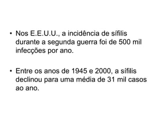 • Nos E.E.U.U., a incidência de sífilis
durante a segunda guerra foi de 500 mil
infecções por ano.
• Entre os anos de 1945 e 2000, a sífilis
declinou para uma média de 31 mil casos
ao ano.
 