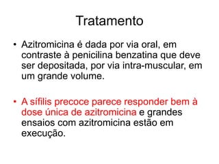 • Azitromicina é dada por via oral, em
contraste à penicilina benzatina que deve
ser depositada, por via intra-muscular, em
um grande volume.
• A sífilis precoce parece responder bem à
dose única de azitromicina e grandes
ensaios com azitromicina estão em
execução.
Tratamento
 