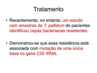 • Recentemente, no entanto, um estudo
com amostras de T. pallidum de pacientes
identificou cepas bacterianas resistentes.
• Demonstrou-se que essa resistência está
associada com mutação de uma única
base no gene 23S rRNA.
Tratamento
 