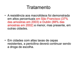 • A resistência aos macrolídeos foi demonstrada
em altos percentuais em São Francisco (37%
das amostras em 2003) e Dublin (88% das
amostras em 2002) e menor, mas presente, em
outras cidades.
• Em cidades com altas taxas de cepas
resistentes, a penicilina deverá continuar sendo
a droga de escolha.
Tratamento
 