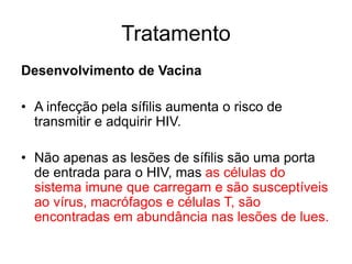 Desenvolvimento de Vacina
• A infecção pela sífilis aumenta o risco de
transmitir e adquirir HIV.
• Não apenas as lesões de sífilis são uma porta
de entrada para o HIV, mas as células do
sistema imune que carregam e são susceptíveis
ao vírus, macrófagos e células T, são
encontradas em abundância nas lesões de lues.
Tratamento
 