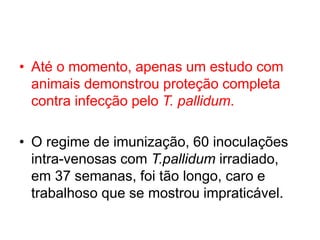 • Até o momento, apenas um estudo com
animais demonstrou proteção completa
contra infecção pelo T. pallidum.
• O regime de imunização, 60 inoculações
intra-venosas com T.pallidum irradiado,
em 37 semanas, foi tão longo, caro e
trabalhoso que se mostrou impraticável.
 