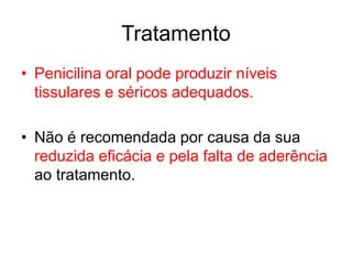 • Penicilina oral pode produzir níveis
tissulares e séricos adequados.
• Não é recomendada por causa da sua
reduzida eficácia e pela falta de aderência
ao tratamento.
Tratamento
 
