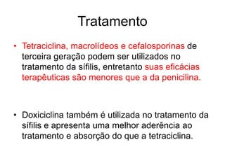 • Tetraciclina, macrolídeos e cefalosporinas de
terceira geração podem ser utilizados no
tratamento da sífilis, entretanto suas eficácias
terapêuticas são menores que a da penicilina.
• Doxiciclina também é utilizada no tratamento da
sífilis e apresenta uma melhor aderência ao
tratamento e absorção do que a tetraciclina.
Tratamento
 