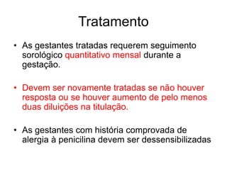 • As gestantes tratadas requerem seguimento
sorológico quantitativo mensal durante a
gestação.
• Devem ser novamente tratadas se não houver
resposta ou se houver aumento de pelo menos
duas diluições na titulação.
• As gestantes com história comprovada de
alergia à penicilina devem ser dessensibilizadas
Tratamento
 