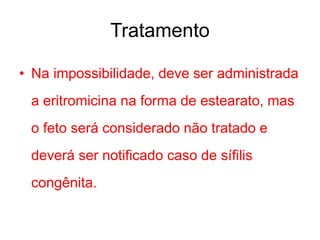 • Na impossibilidade, deve ser administrada
a eritromicina na forma de estearato, mas
o feto será considerado não tratado e
deverá ser notificado caso de sífilis
congênita.
Tratamento
 