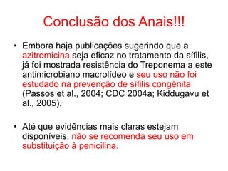 Conclusão dos Anais!!!
• Embora haja publicações sugerindo que a
azitromicina seja eficaz no tratamento da sífilis,
já foi mostrada resistência do Treponema a este
antimicrobiano macrolídeo e seu uso não foi
estudado na prevenção de sífilis congênita
(Passos et al., 2004; CDC 2004a; Kiddugavu et
al., 2005).
• Até que evidências mais claras estejam
disponíveis, não se recomenda seu uso em
substituição à penicilina.
 