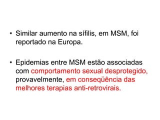 • Similar aumento na sífilis, em MSM, foi
reportado na Europa.
• Epidemias entre MSM estão associadas
com comportamento sexual desprotegido,
provavelmente, em conseqüência das
melhores terapias anti-retrovirais.
 
