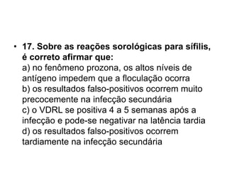 • 17. Sobre as reações sorológicas para sífilis,
é correto afirmar que:
a) no fenômeno prozona, os altos níveis de
antígeno impedem que a floculação ocorra
b) os resultados falso-positivos ocorrem muito
precocemente na infecção secundária
c) o VDRL se positiva 4 a 5 semanas após a
infecção e pode-se negativar na latência tardia
d) os resultados falso-positivos ocorrem
tardiamente na infecção secundária
 