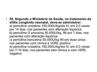 • 59. Segundo o Ministério da Saúde, no tratamento da
sífilis congênita neonatal, deve-se administrar:
a) penicilina cristalina 150.000U/kg/dia IV, em 2-3 vezes
por 14 dias, nos pacientes com alteração liquórica
b) penicilina G procaína 50.000U/kg, IM por 7 dias, nos
pacientes com alteração liquórica
c) penicilina benzatina 50.000U/kg IM em dose única
nos pacientes com clínica e VDRL positivo
d) penicilina cristalina 100.000U/kg/dia IV, em 2-3 vezes
por 7-10 dias, nos pacientes sem clínica e com VDRL
negativo
 