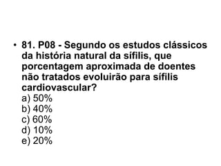 • 81. P08 - Segundo os estudos clássicos
da história natural da sífilis, que
porcentagem aproximada de doentes
não tratados evoluirão para sífilis
cardiovascular?
a) 50%
b) 40%
c) 60%
d) 10%
e) 20%
 