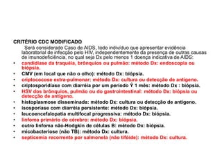 CRITÉRIO CDC MODIFICADO
Será considerado Caso de AIDS, todo indivíduo que apresentar evidência
laboratorial de infecção pelo HIV, independentemente da presença de outras causas
de imunodeficiência, no qual seja Dx pelo menos 1 doença indicativa de AIDS:
• candidíase da traquéia, brônquios ou pulmão: método Dx: endoscopia ou
biópsia.
• CMV (em local que não o olho): método Dx: biópsia.
• criptococose extra-pulmonar: método Dx: cultura ou detecção de antígeno.
• criptosporidíase com diarréia por um período Ý 1 mês: método Dx : biópsia.
• HSV dos brônquios, pulmão ou do gastrointestinal: método Dx: biópsia ou
detecção de antígeno.
• histoplasmose disseminada: método Dx: cultura ou detecção de antígeno.
• isosporíase com diarréia persistente: método Dx: biópsia.
• leucoencefalopatia multifocal progressiva: método Dx: biópsia.
• linfoma primário do cérebro: método Dx: biópsia.
• outro linfoma não-Hodgkin de células B: método Dx: biópsia.
• micobacteriose (não TB): método Dx: cultura.
• septicemia recorrente por salmonela (não tifóide): método Dx: cultura.
 