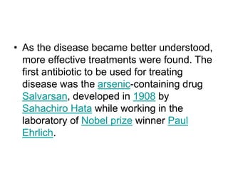 • As the disease became better understood,
more effective treatments were found. The
first antibiotic to be used for treating
disease was the arsenic-containing drug
Salvarsan, developed in 1908 by
Sahachiro Hata while working in the
laboratory of Nobel prize winner Paul
Ehrlich.
 