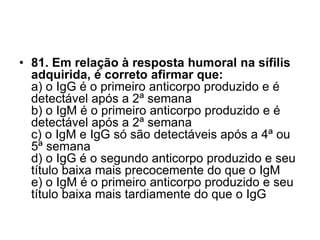 • 81. Em relação à resposta humoral na sífilis
adquirida, é correto afirmar que:
a) o IgG é o primeiro anticorpo produzido e é
detectável após a 2ª semana
b) o IgM é o primeiro anticorpo produzido e é
detectável após a 2ª semana
c) o IgM e IgG só são detectáveis após a 4ª ou
5ª semana
d) o IgG é o segundo anticorpo produzido e seu
título baixa mais precocemente do que o IgM
e) o IgM é o primeiro anticorpo produzido e seu
título baixa mais tardiamente do que o IgG
 