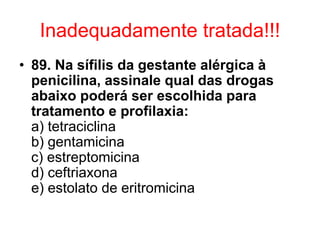 Inadequadamente tratada!!!
• 89. Na sífilis da gestante alérgica à
penicilina, assinale qual das drogas
abaixo poderá ser escolhida para
tratamento e profilaxia:
a) tetraciclina
b) gentamicina
c) estreptomicina
d) ceftriaxona
e) estolato de eritromicina
 
