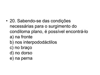 • 20. Sabendo-se das condições
necessárias para o surgimento do
condiloma plano, é possível encontrá-lo
a) na fronte
b) nos interpododáctilos
c) no braço
d) no dorso
e) na perna
 