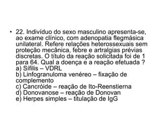 • 22. Indivíduo do sexo masculino apresenta-se,
ao exame clínico, com adenopatia flegmásica
unilateral. Refere relações heterossexuais sem
proteção mecânica, febre e artralgias prévias
discretas. O título da reação solicitada foi de 1
para 64. Qual a doença e a reação efetuada ?
a) Sífilis – VDRL
b) Linfogranuloma venéreo – fixação de
complemento
c) Cancróide – reação de Ito-Reenstierna
d) Donovanose – reação de Donovan
e) Herpes simples – titulação de IgG
 