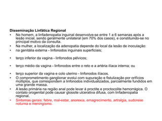 Disseminação Linfática Regional
• No homem, a linfadenopatia inguinal desenvolve-se entre 1 a 6 semanas após a
lesão inicial, sendo geralmente unilateral (em 70% dos casos), e constituindo-se no
principal motivo da consulta.
• Na mulher, a localização da adenopatia depende do local da lesão de inoculação:
• na genitália externa - linfonodos inguinais superficiais;
• terço inferior da vagina - linfonodos pélvicos;
• terço médio da vagina - linfonodos entre o reto e a artéria ilíaca interna; ou
• terço superior da vagina e colo uterino - linfonodos ilíacos.
• O comprometimento ganglionar evolui com supuração e fistulização por orifícios
múltiplos, que correspondem a linfonodos individualizados, parcialmente fundidos em
uma grande massa.
• A lesão primária na região anal pode levar à proctite e proctocolite hemorrágica. O
contato orogenital pode causar glossite ulcerativa difusa, com linfadenopatia
regional.
• Sintomas gerais: febre, mal-estar, anorexia, emagrecimento, artralgia, sudorese
noturna e meningismo.
 