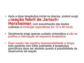 • Após a dose terapêutica inicial na doença, poderá surgir
a reação febril de Jarisch-
Herxheimer, com exacerbação das lesões
cutâneas e involução espontânea em 12 a 48 horas.
• Geralmente exige apenas cuidado sintomático e não se
justifica a interrupção do esquema terapêutico.
• Essa reação não significa hipersensibilidade à droga;
todo paciente com sífilis submetido à terapêutica
penicilínica deve ser alertado quanto à possibilidade de
desenvolver tal reação.
 
