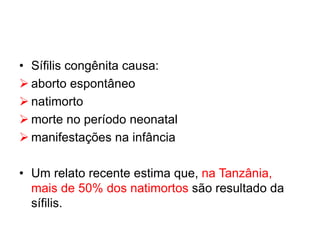 • Sífilis congênita causa:
 aborto espontâneo
 natimorto
 morte no período neonatal
 manifestações na infância
• Um relato recente estima que, na Tanzânia,
mais de 50% dos natimortos são resultado da
sífilis.
 