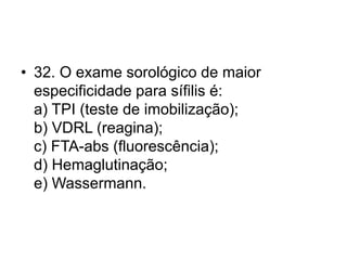 • 32. O exame sorológico de maior
especificidade para sífilis é:
a) TPI (teste de imobilização);
b) VDRL (reagina);
c) FTA-abs (fluorescência);
d) Hemaglutinação;
e) Wassermann.
 