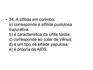 • 34. A sifílide em corimbo:
a) corresponde à sifílide pustulosa
supurativa;
b) é característica da sífilis tardia;
c) corresponde ao colar de Vênus;
d) é um tipo de sifílide papulosa;
e) é própria da AIDS.
 